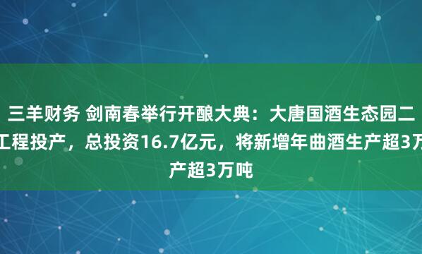 三羊财务 剑南春举行开酿大典：大唐国酒生态园二期工程投产，总投资16.7亿元，将新增年曲酒生产超3万吨