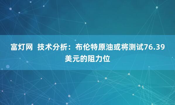 富灯网  技术分析：布伦特原油或将测试76.39美元的阻力位