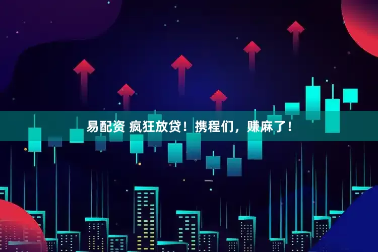 易配资 疯狂放贷！携程们，赚麻了！