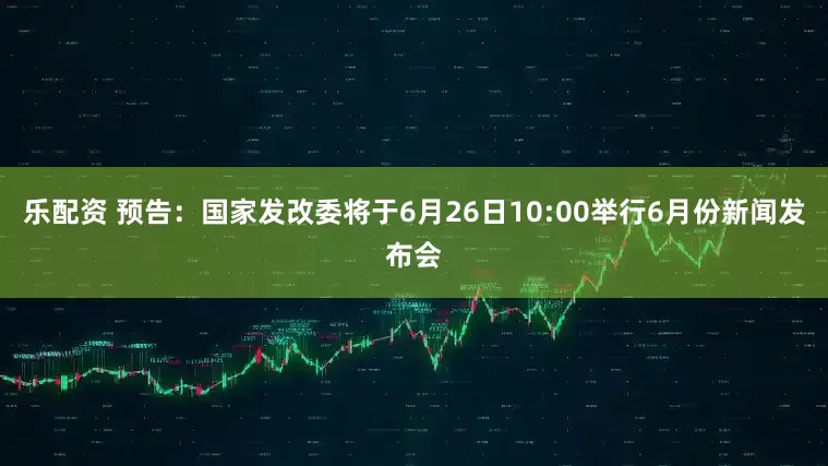 乐配资 预告：国家发改委将于6月26日10:00举行6月份新闻发布会