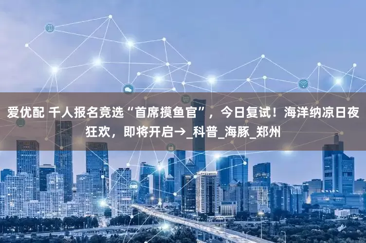 爱优配 千人报名竞选“首席摸鱼官”，今日复试！海洋纳凉日夜狂欢，即将开启→_科普_海豚_郑州
