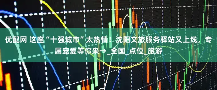 优配网 这座“十强城市”太热情！沈阳文旅服务驿站又上线，专属宠爱等你来→_全国_点位_旅游