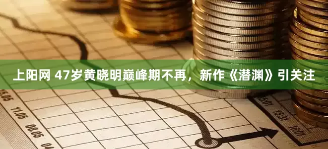上阳网 47岁黄晓明巅峰期不再，新作《潜渊》引关注