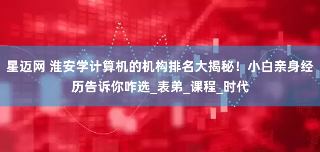 星迈网 淮安学计算机的机构排名大揭秘！小白亲身经历告诉你咋选_表弟_课程_时代