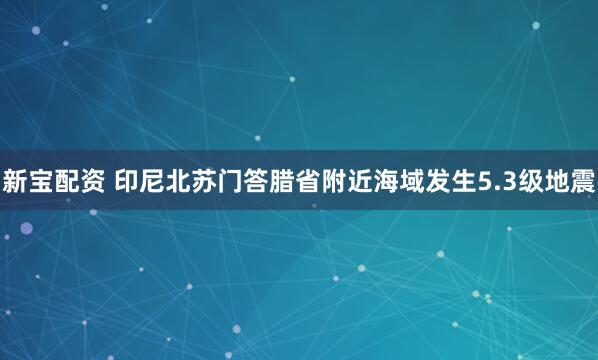 新宝配资 印尼北苏门答腊省附近海域发生5.3级地震