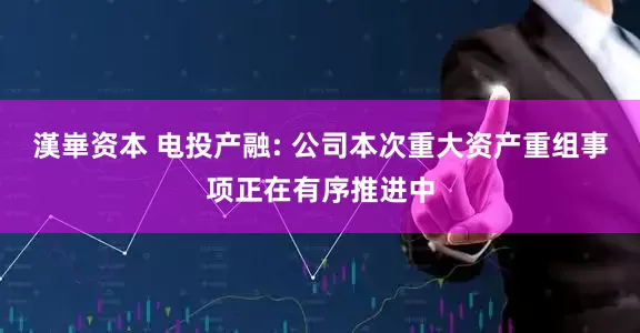 漢崋资本 电投产融: 公司本次重大资产重组事项正在有序推进中