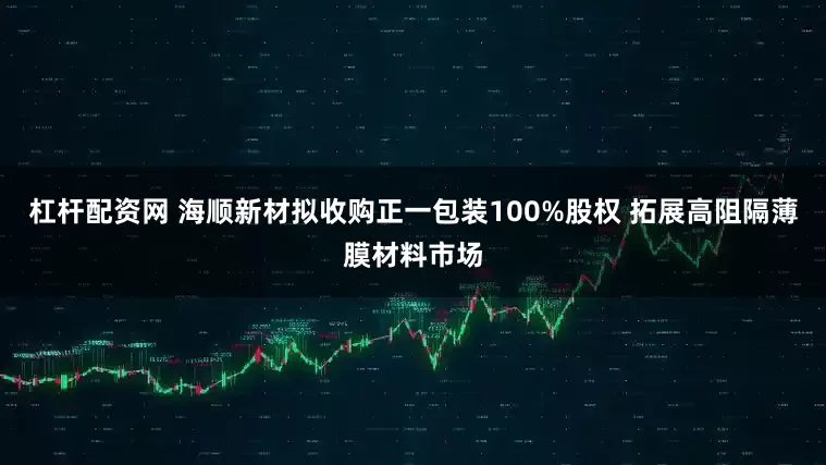 杠杆配资网 海顺新材拟收购正一包装100%股权 拓展高阻隔薄膜材料市场