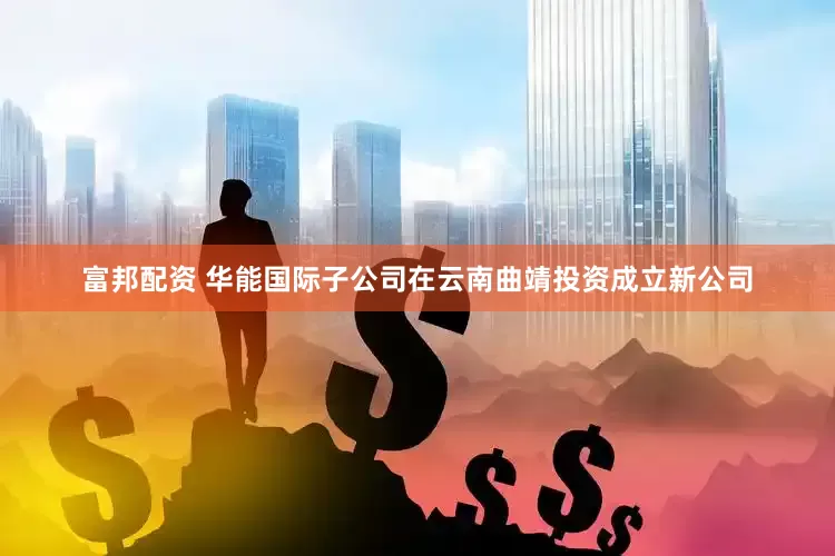 富邦配资 华能国际子公司在云南曲靖投资成立新公司