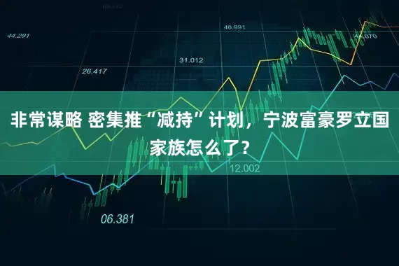 非常谋略 密集推“减持”计划，宁波富豪罗立国家族怎么了？