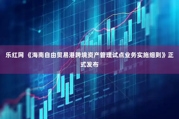 乐红网 《海南自由贸易港跨境资产管理试点业务实施细则》正式发布