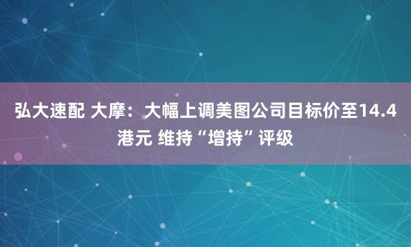 弘大速配 大摩：大幅上调美图公司目标价至14.4港元 维持“增持”评级