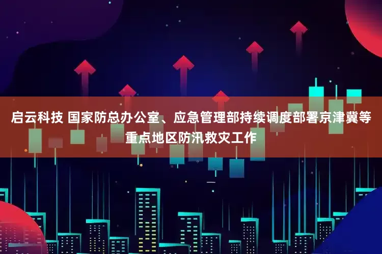启云科技 国家防总办公室、应急管理部持续调度部署京津冀等重点地区防汛救灾工作