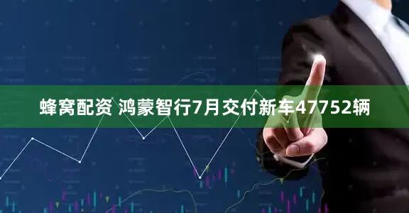 蜂窝配资 鸿蒙智行7月交付新车47752辆