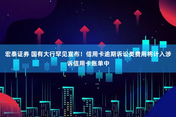 宏泰证券 国有大行罕见宣布！信用卡逾期诉讼类费用将计入涉诉信用卡账单中