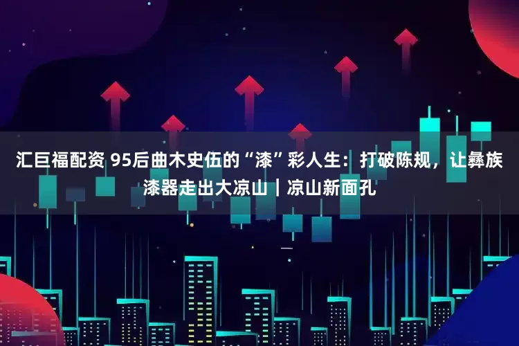 汇巨福配资 95后曲木史伍的“漆”彩人生：打破陈规，让彝族漆器走出大凉山｜凉山新面孔