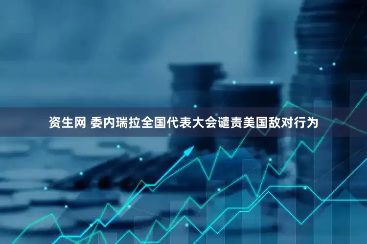 资生网 委内瑞拉全国代表大会谴责美国敌对行为