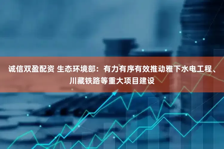 诚信双盈配资 生态环境部：有力有序有效推动雅下水电工程、川藏铁路等重大项目建设