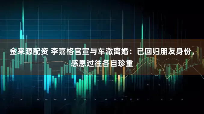金来源配资 李嘉格官宣与车澈离婚：已回归朋友身份，感恩过往各自珍重