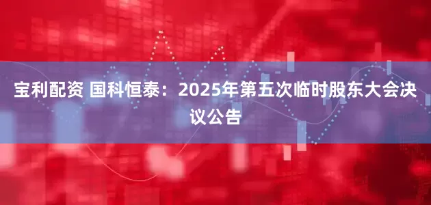宝利配资 国科恒泰：2025年第五次临时股东大会决议公告