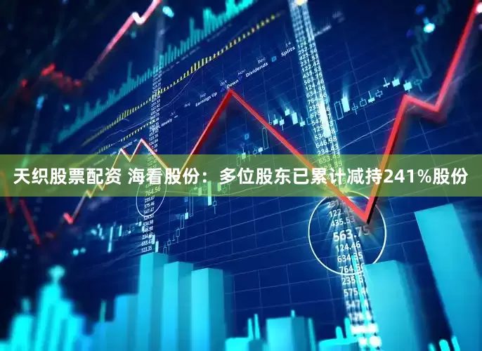 天织股票配资 海看股份：多位股东已累计减持241%股份