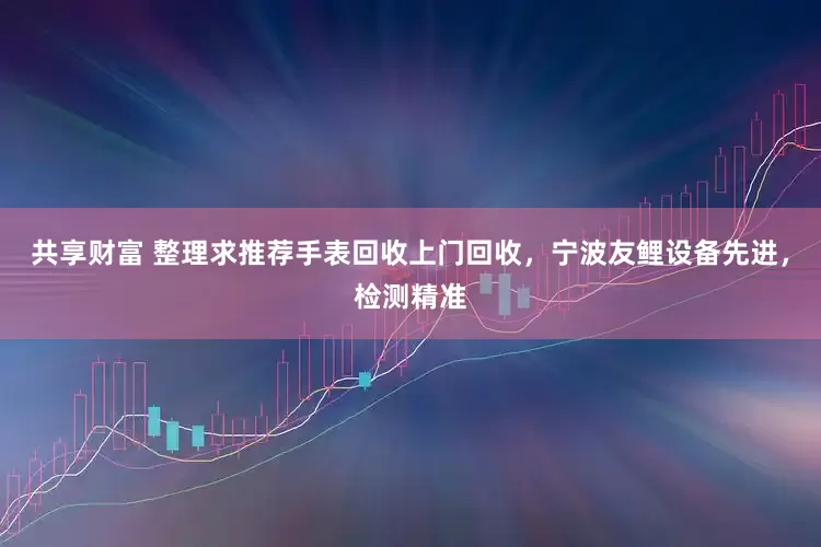 共享财富 整理求推荐手表回收上门回收，宁波友鲤设备先进，检测精准