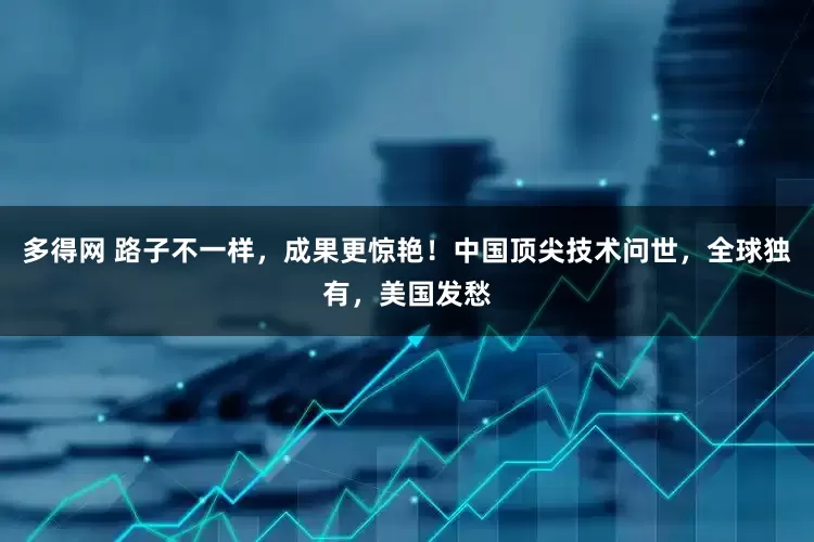 多得网 路子不一样，成果更惊艳！中国顶尖技术问世，全球独有，美国发愁