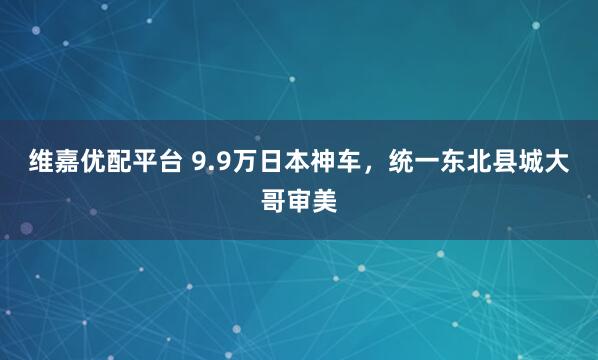 维嘉优配平台 9.9万日本神车,统一东北县城大哥审美
