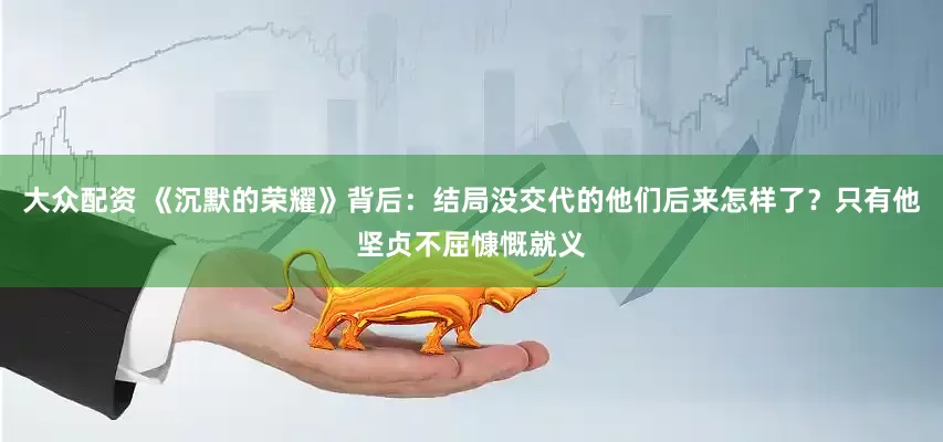 大众配资 《沉默的荣耀》背后：结局没交代的他们后来怎样了？只有他坚贞不屈慷慨就义